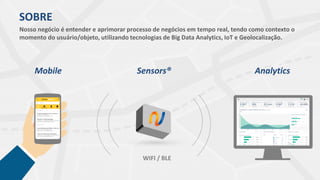 SOBRE
Nosso negócio é entender e aprimorar processo de negócios em tempo real, tendo como contexto o
momento do usuário/objeto, utilizando tecnologias de Big Data Analytics, IoT e Geolocalização.
WIFI / BLE
Mobile Analytics
Cliente Modelo
Sensors®
 