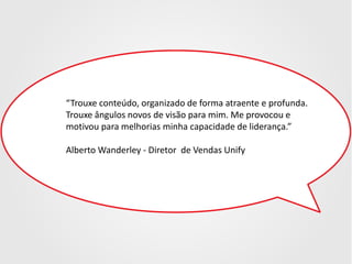 “Trouxe conteúdo, organizado de forma atraente e profunda.
Trouxe ângulos novos de visão para mim. Me provocou e
motivou para melhorias minha capacidade de liderança.”
Alberto Wanderley - Diretor de Vendas Unify

 