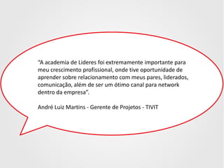 “A academia de Lideres foi extremamente importante para
meu crescimento profissional, onde tive oportunidade de
aprender sobre relacionamento com meus pares, liderados,
comunicação, além de ser um ótimo canal para network
dentro da empresa”.
André Luiz Martins - Gerente de Projetos - TIVIT

 