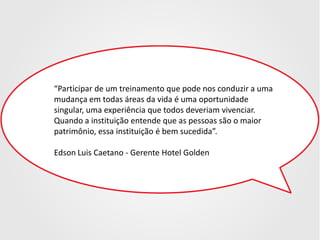 “Participar de um treinamento que pode nos conduzir a uma
mudança em todas áreas da vida é uma oportunidade
singular, uma experiência que todos deveriam vivenciar.
Quando a instituição entende que as pessoas são o maior
patrimônio, essa instituição é bem sucedida”.
Edson Luis Caetano - Gerente Hotel Golden

 
