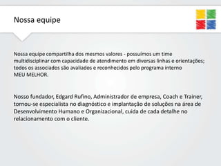 Nossa equipe

Nossa equipe compartilha dos mesmos valores - possuímos um time
multidisciplinar com capacidade de atendimento em diversas linhas e orientações;
todos os associados são avaliados e reconhecidos pelo programa interno
MEU MELHOR.

Nosso fundador, Edgard Rufino, Administrador de empresa, Coach e Trainer,
tornou-se especialista no diagnóstico e implantação de soluções na área de
Desenvolvimento Humano e Organizacional, cuida de cada detalhe no
relacionamento com o cliente.

 