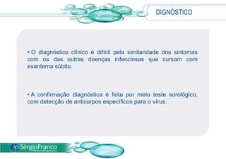 DIGNÓSTICO
• O diagnóstico clínico é difícil pela similaridade dos sintomas
com os das outras doenças infecciosas que cursam com
exantema súbito.
• A confirmação diagnóstica é feita por meio teste sorológico,
com detecção de anticorpos específicos para o vírus.
 