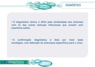 DIGNÓSTICO
• O diagnóstico clínico é difícil pela similaridade dos sintomas
com os das outras doenças infecciosas que cursam com
exantema súbito.
• A confirmação diagnóstica é feita por meio teste
sorológico, com detecção de anticorpos específicos para o vírus.
 