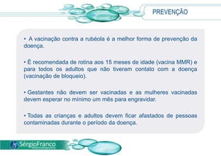 • A vacinação contra a rubéola é a melhor forma de prevenção da
doença.
• É recomendada de rotina aos 15 meses de idade (vacina MMR) e
para todos os adultos que não tiveram contato com a doença
(vacinação de bloqueio).
• Gestantes não devem ser vacinadas e as mulheres vacinadas
devem esperar no mínimo um mês para engravidar.
• Todas as crianças e adultos devem ficar afastados de pessoas
contaminadas durante o período da doença.
PREVENÇÃO
 