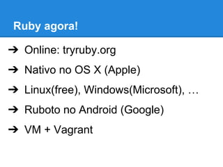 Ruby agora!
➔ Online: tryruby.org
➔ Nativo no OS X (Apple)
➔ Linux(free), Windows(Microsoft), …
➔ Ruboto no Android (Google)
➔ VM + Vagrant

 