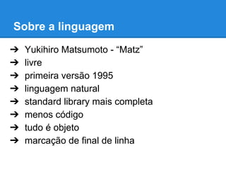 Sobre a linguagem
➔
➔
➔
➔
➔
➔
➔
➔

Yukihiro Matsumoto - “Matz”
livre
primeira versão 1995
linguagem natural
standard library mais completa
menos código
tudo é objeto
marcação de final de linha

 
