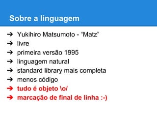 Sobre a linguagem
➔
➔
➔
➔
➔
➔
➔
➔

Yukihiro Matsumoto - “Matz”
livre
primeira versão 1995
linguagem natural
standard library mais completa
menos código
tudo é objeto o/
marcação de final de linha :-)

 