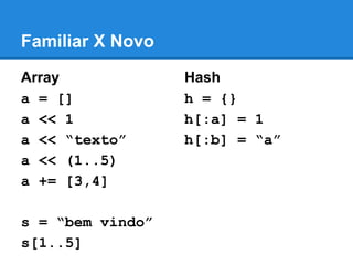 Familiar X Novo
Array
a = []
a << 1
a << “texto”
a << (1..5)
a += [3,4]
s = “bem vindo”
s[1..5]

Hash
h = {}
h[:a] = 1
h[:b] = “a”

 
