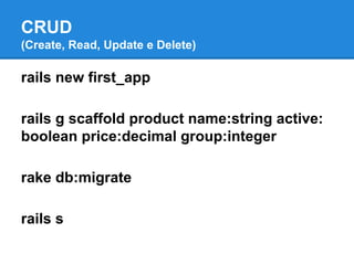 CRUD
(Create, Read, Update e Delete)

rails new first_app
rails g scaffold product name:string active:
boolean price:decimal group:integer
rake db:migrate
rails s

 