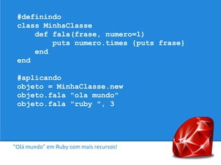 #definindo 
class MinhaClasse 
def fala(frase, numero=1) 
puts numero.times {puts frase} 
end 
end 
#aplicando 
objeto = MinhaClasse.new 
objeto.fala "ola mundo" 
objeto.fala "ruby ", 3 
“Olá mundo” em Ruby com mais recursos! 
 