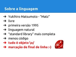 Sobre a linguagem 
➔ Yukihiro Matsumoto - “Matz” 
➔ livre 
➔ primeira versão 1995 
➔ linguagem natural 
➔ “standard library” mais completa 
➔ menos código 
➔ tudo é objeto o/ 
➔ marcação de final de linha :-) 
 