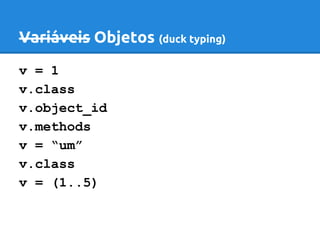 Variáveis Objetos (duck typing) 
v = 1 
v.class 
v.object_id 
v.methods 
v = “um” 
v.class 
v = (1..5) 
 