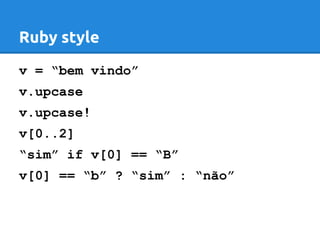 Ruby style 
v = “bem vindo” 
v.upcase 
v.upcase! 
v[0..2] 
“sim” if v[0] == “B” 
v[0] == “b” ? “sim” : “não” 
 