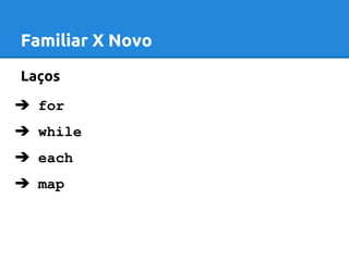 Familiar X Novo 
Laços 
➔ for 
➔ while 
➔ each 
➔ map 
 
