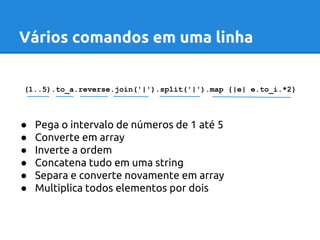 Vários comandos em uma linha 
(1..5).to_a.reverse.join('|').split('|').map {|e| e.to_i.*2} 
● Pega o intervalo de números de 1 até 5 
● Converte em array 
● Inverte a ordem 
● Concatena tudo em uma string 
● Separa e converte novamente em array 
● Multiplica todos elementos por dois 
 