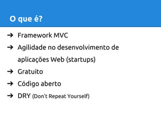 O que é? 
➔ Framework MVC 
➔ Agilidade no desenvolvimento de 
aplicações Web (startups) 
➔ Gratuito 
➔ Código aberto 
➔ DRY (Don't Repeat Yourself) 
 