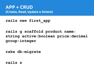 APP + CRUD 
(Create, Read, Update e Delete) 
rails new first_app 
rails g scaffold product name: 
string active:boolean price:decimal 
group:integer 
rake db:migrate 
rails s 
 