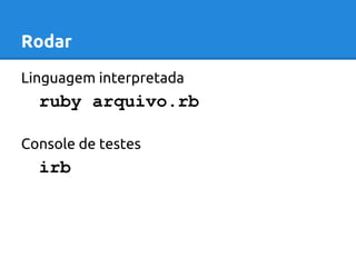 Rodar 
Linguagem interpretada 
ruby arquivo.rb 
Console de testes 
irb 
 