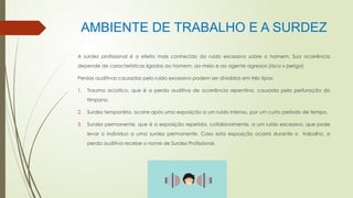AMBIENTE DE TRABALHO E A SURDEZ
A surdez profissional é o efeito mais conhecido do ruído excessivo sobre o homem. Sua ocorrência
depende de características ligadas ao homem, ao meio e ao agente agressor.(risco x perigo)
Perdas auditivas causadas pelo ruído excessivo podem ser divididas em três tipos:
1. Trauma acústico, que é a perda auditiva de ocorrência repentina, causada pela perfuração do
tímpano,
2. Surdez temporária, ocorre após uma exposição a um ruído intenso, por um curto período de tempo.
3. Surdez permanente, que é a exposição repetida, cotidianamente, a um ruído excessivo, que pode
levar o indivíduo a uma surdez permanente. Caso esta exposição ocorra durante o trabalho, a
perda auditiva recebe o nome de Surdez Profissional.
 