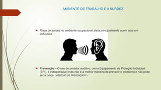 AMBIENTE DE TRABALHO E A SURDEZ
 Risco de surdez no ambiente ocupacional afeta principalmente quem atua em
indústrias.
 Prevenção – O uso do protetor auditivo, como Equipamento de Proteção Individual
(EPI), é indispensável mas não é a melhor maneira de prevenir o problema e não pode
ser a única. (MEDIDAS DE PREVENÇÃO F)
 