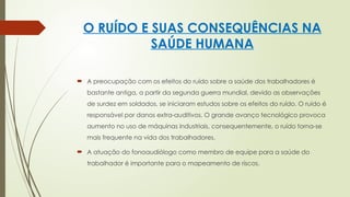 O RUÍDO E SUAS CONSEQUÊNCIAS NA
SAÚDE HUMANA
 A preocupação com os efeitos do ruído sobre a saúde dos trabalhadores é
bastante antiga, a partir da segunda guerra mundial, devido as observações
de surdez em soldados, se iniciaram estudos sobre os efeitos do ruído. O ruido é
responsável por danos extra-auditivos. O grande avanço tecnológico provoca
aumento no uso de máquinas industriais, consequentemente, o ruído torna-se
mais frequente na vida dos trabalhadores.
 A atuação do fonoaudiólogo como membro de equipe para a saúde do
trabalhador é importante para o mapeamento de riscos.
 