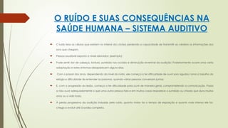 O RUÍDO E SUAS CONSEQUÊNCIAS NA
SAÚDE HUMANA – SISTEMA AUDITIVO
 O ruído lesa as células que existem no interior da cóclea perdendo a capacidade de transmitir ao cérebro as informações dos
sons que chegam.
 Pessoa saudável exposto a níveis elevados: (exemplo)
 Pode sentir dor de cabeça, tontura, zumbido nos ouvidos e diminuição reversível da audição; Posteriormente ocorre uma certa
adaptação e estes sintomas desaparecem alguns dias;
 Com o passar dos anos, dependendo do nível do ruído, ele começa a ter dificuldade de ouvir sons agudos como o barulho do
relógio e dificuldade de entender as palavras, quando várias pessoas conversam juntas;
 E, com a progressão da lesão, começa a ter dificuldade para ouvir de maneira geral, comprometendo a comunicação. Passa
a não ouvir adequadamente o que uma outra pessoa fala e em muitos casos reaparece o zumbido ou chiado que dura muitos
anos ou a vida toda.
 À perda progressiva da audição induzida pelo ruído, quanto maior for o tempo de exposição e quanto mais intenso ele for,
chega a evoluir até à surdez completa.
 