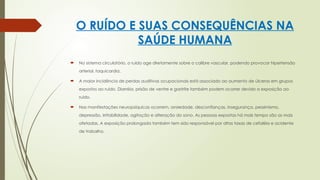 O RUÍDO E SUAS CONSEQUÊNCIAS NA
SAÚDE HUMANA
 No sistema circulatório, o ruído age diretamente sobre o calibre vascular, podendo provocar hipertensão
arterial, taquicardia.
 A maior incidência de perdas auditivas ocupacionais está associado ao aumento de úlceras em grupos
expostos ao ruído. Diarréia, prisão de ventre e gastrite também podem ocorrer devido a exposição ao
ruído.
 Nas manifestações neuropsíquicas ocorrem, ansiedade, desconfianças, insegurança, pessimismo,
depressão, irritabilidade, agitação e alteração do sono. As pessoas expostas há mais tempo são as mais
afetadas. A exposição prolongada também tem sido responsável por altas taxas de cefaléia e acidente
de trabalho.
 