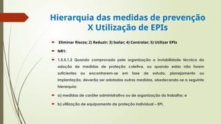 Hierarquia das medidas de prevenção
X Utilização de EPIs
 Eliminar Riscos; 2) Reduzir; 3) Isolar; 4) Controlar; 5) Utilizar EPIs
 NR1:
 1.5.5.1.2 Quando comprovada pela organização a inviabilidade técnica da
adoção de medidas de proteção coletiva, ou quando estas não forem
suficientes ou encontrarem-se em fase de estudo, planejamento ou
implantação, deverão ser adotadas outras medidas, obedecendo-se a seguinte
hierarquia:
 a) medidas de caráter administrativo ou de organização do trabalho; e
 b) utilização de equipamento de proteção individual – EPI.
 