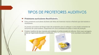 TIPOS DE PROTETORES AUDITIVOS
 Protetores auriculares Reutilizáveis.
 Estes protetores auriculares duráveis são feitos de materiais macios e flexíveis que são laváveis e
reutilizáveis.
As pontas auriculares de flange tripla são projetadas para se adequar a uma ampla variedade de
tamanhos de canal auditivo. Disponíveis em uma variedade de estilos e níveis de proteção.
 Protetor Auditivo do tipo inserção pré-moldado é confeccionado em silicone. Entre suas vantagens,
pode ser higienizado (lavado) e reutilizado, além de permitir o transporte na própria caixa plástica
(embalagem)
 