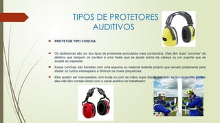 TIPOS DE PROTETORES
AUDITIVOS
 PROTETOR TIPO CONCHA
 Os abafadores são um dos tipos de protetores auriculares mais conhecidos. Eles têm duas “conchas” de
plástico que tampam os ouvidos e uma haste que se ajusta acima da cabeça ou um suporte que se
acopla ao capacete.
 Essas conchas são forradas com uma espuma ou material isolante próprio que servem justamente para
abafar os ruídos indesejados e diminuir os níveis prejudiciais.
 Eles podem ser manuseados com luvas ou com as mãos sujas desde que feito da forma correta porque
eles não têm contato direto com o canal auditivo do trabalhador.
 