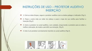 INSTRUÇÕES DE USO – PROTETOR AUDITIVO
INSERÇÃO
 1. Com as mãos limpas, segure o protetor auditivo com os dedos polegar e indicador (Fig.1).
 2. Passe a outra mão ao redor da cabeça e puxe o topo de sua orelha para facilitar a
inserção (Fig.2)
 3. Insira o protetor no canal auditivo, com cuidado, empurrando o protetor para se obter a
melhor colocação, de modo a permitir sua remoção. (Fig.3).
 4. Este é um protetor corretamente inserido no canal auditivo (Fig.4).
 