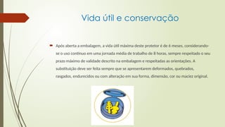 Vida útil e conservação
 Após aberta a embalagem, a vida útil máxima deste protetor é de 6 meses, considerando-
se o uso contínuo em uma jornada média de trabalho de 8 horas, sempre respeitado o seu
prazo máximo de validade descrito na embalagem e respeitadas as orientações. A
substituição deve ser feita sempre que se apresentarem deformados, quebrados,
rasgados, endurecidos ou com alteração em sua forma, dimensão, cor ou maciez original.
 