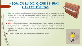 • SOM OU RUÍDO, O QUE É E SUAS
CARACTERÍSTICAS
 SOM é o “fenômeno acústico que consiste na vibração que se propaga num meio
elástico, capaz de ser percebido pelo sentido da audição”, ou seja, há uma
vibração (como a corda de um violão ao ser tocada) que se espalha por ondas
sonoras.
 RUÍDO é um som desarmônico, com vibrações irregulares. é quando se tem um som
com muitas vozes sendo faladas ao mesmo tempo, como em situações de tumulto e
alvoroço. Em resumo, o ruído é um som desconfortável, desagradável e, muitas
vezes, irritante.
 CONCEITO GERAL(tudo que gera ondas sonoras) X PERCEPÇÃO.
 