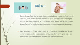 RUÍDO
 De modo objetivo, é originado da superposição de vários movimentos de
vibração com diferentes freqüências, as quais não apresentam relação
entre si, de modo subjetivo é considerado toda sensação de desagrado,
desconforto e/ou de intolerância decorrente de uma exposição sonora.
 Há uma segregação de ruído como sendo um som indesejável e de som
como uma sensação prazerosa de ser ouvida. Entretanto, prazeroso ou
não podem causar danos ao ouvido se estiverem elevados.
 