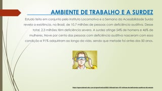 AMBIENTE DE TRABALHO E A SURDEZ
Estudo feito em conjunto pelo Instituto Locomotiva e a Semana da Acessibilidade Surda
revela a existência, no Brasil, de 10,7 milhões de pessoas com deficiência auditiva. Desse
total, 2,3 milhões têm deficiência severa. A surdez atinge 54% de homens e 46% de
mulheres, Nove por cento das pessoas com deficiência auditiva nasceram com essa
condição e 91% adquiriram ao longo da vida, sendo que metade foi antes dos 50 anos.
https://agenciabrasil.ebc.com.br/geral/noticia/2022-10/brasil-tem-107-milhoes-de-deficientes-auditivos-diz-estudo
 