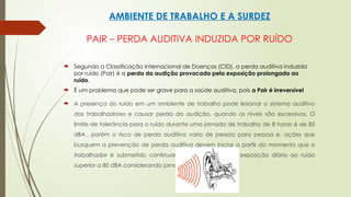AMBIENTE DE TRABALHO E A SURDEZ
PAIR – PERDA AUDITIVA INDUZIDA POR RUÍDO
 Segundo a Classificação Internacional de Doenças (CID), a perda auditiva induzida
por ruído (Pair) é a perda da audição provocada pela exposição prolongada ao
ruído.
 É um problema que pode ser grave para a saúde auditiva, pois a Pair é irreversível
 A presença do ruído em um ambiente de trabalho pode lesionar o sistema auditivo
dos trabalhadores e causar perda da audição, quando os níveis são excessivos. O
limite de tolerância para o ruído durante uma jornada de trabalho de 8 horas é de 85
dBA , porém o risco de perda auditiva varia de pessoa para pessoa e, ações que
busquem a prevenção de perda auditiva devem iniciar a partir do momento que o
trabalhador é submetido continuamente a um nível de exposição diária ao ruído
superior a 80 dBA considerando jornada de 8 horas.
 