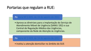 Portarias que regulam a RUE:
• Aprova as diretrizes para a implantação do Serviço de
Atendimento Móvel de Urgência (SAMU 192) e sua
Central de Regulação Médica das Urgências,
componente da Rede de Atenção às Urgências.
Portaria Nº 2.026, de 24 de agosto de 2011
• Institui a atenção domiciliar no âmbito do SUS
Portaria Nº 2.029, de 24 de agosto de 2011
 
