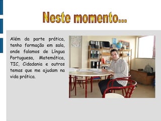 Neste momento... Além da parte prática, tenho formação em sala, onde falamos de Língua Portuguesa, Matemática, TIC, Cidadania e outros temas que me ajudam na vida prática. 