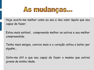 As mudanças... Hoje aceito-me melhor como eu sou e dou valor àquilo que sou capaz de fazer. Estou mais estável,  compreendo melhor os outros e sou melhor compreendido. Tenho mais amigos, convivo mais e o coração voltou a bater por alguém... Sinto-me útil e que sou capaz de fazer o mesmo que outros jovens da minha idade. 