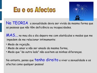 Eu e os Afectos Na TEORIA  a sexualidade devia ser vivida da mesma forma que as pessoas que não têm deficiência ou incapacidades. MAS...  no meu dia a dia deparo-me com obstáculos e medos que me impedem de me relacionar intimamente: Medo de rejeição, Medo de amar e não ser amado da mesma forma, Medo que “do outro lado” não aceitem as minhas diferenças. No entanto, penso que  tenho direito  a viver a sexualidade e os afectos como qualquer pessoa! 