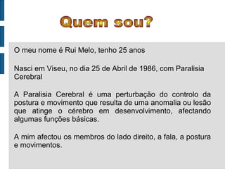 Quem sou? O meu nome é Rui Melo, tenho 25 anos Nasci em Viseu, no dia 25 de Abril de 1986, com Paralisia Cerebral A Paralisia Cerebral é uma perturbação do controlo da postura e movimento que resulta de uma anomalia ou lesão que atinge o cérebro em desenvolvimento, afectando algumas funções básicas. A mim afectou os membros do lado direito, a fala, a postura e movimentos. 