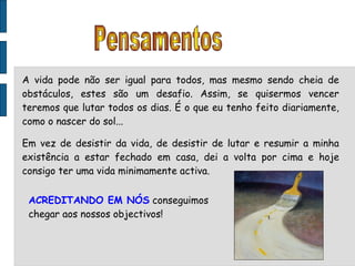 A vida pode não ser igual para todos, mas mesmo sendo cheia de obstáculos, estes são um desafio. Assim, se quisermos vencer teremos que lutar todos os dias. É o que eu tenho feito diariamente, como o nascer do sol... Em vez de desistir da vida, de desistir de lutar e resumir a minha existência a estar fechado em casa, dei a volta por cima e hoje consigo ter uma vida minimamente activa.  ACREDITANDO EM NÓS  conseguimos chegar aos nossos objectivos! Pensamentos 