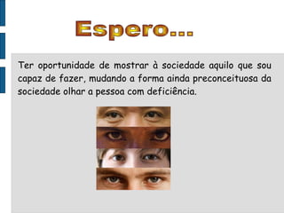 Espero... Ter oportunidade de mostrar à sociedade aquilo que sou capaz de fazer, mudando a forma ainda preconceituosa da sociedade olhar a pessoa com deficiência. 