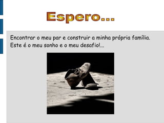 Espero... Encontrar o meu par e construir a minha própria família. Este é o meu sonho e o meu desafio!... 