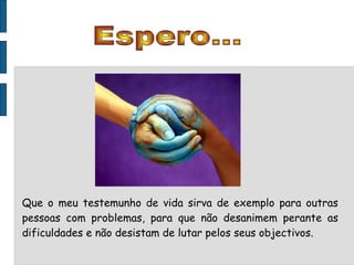 Espero... Que o meu testemunho de vida sirva de exemplo para outras pessoas com problemas, para que não desanimem perante as dificuldades e não desistam de lutar pelos seus objectivos. 