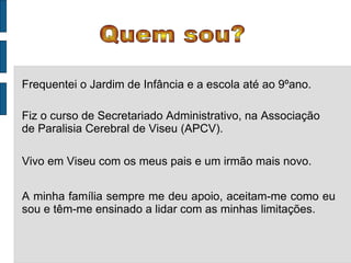 Quem sou? Frequentei o Jardim de Infância e a escola até ao 9ºano. Fiz o curso de Secretariado Administrativo, na Associação de Paralisia Cerebral de Viseu (APCV). Vivo em Viseu com os meus pais e um irmão mais novo. A minha família sempre me deu apoio, aceitam-me como eu sou e têm-me ensinado a lidar com as minhas limitações. 