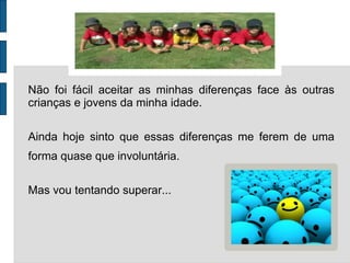 Não foi fácil aceitar as minhas diferenças face às outras crianças e jovens da minha idade.  Ainda hoje sinto que essas diferenças me ferem de uma forma quase que involuntária.  Mas vou tentando superar...  
