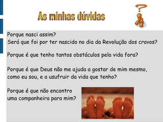 Porque nasci assim? Será que foi por ter nascido no dia da Revolução dos cravos? Porque é que tenho tantos obstáculos pela vida fora? Porque é que Deus não me ajuda a gostar de mim mesmo, como eu sou, e a usufruir da vida que tenho? Porque é que não encontro uma companheira para mim? As minhas dúvidas 