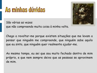 São várias as vezes que não compreendo muita coisa à minha volta. Chego a revoltar-me porque existem situações que me levam a pensar que ninguém me compreende, que ninguém sabe aquilo que eu sinto, que ninguém quer realmente ajudar-me. Ao mesmo tempo, eu sei que sou muito fechado dentro de mim próprio, e que nem sempre deixo que as pessoas se aproximem de mim. As minhas dúvidas 