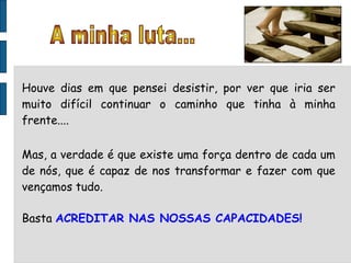 Houve dias em que pensei desistir, por ver que iria ser muito difícil continuar o caminho que tinha à minha frente.... Mas, a verdade é que existe uma força dentro de cada um de nós, que é capaz de nos transformar e fazer com que vençamos tudo. Basta  ACREDITAR NAS NOSSAS CAPACIDADES! A minha luta... 